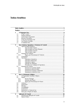 Introdução ao Java

Índice Analítico

Índice Analítico....................................................................................................................... 3
Prefácio ................................................................................................................................... 7
1
1.1
1.2
1.3
1.4
1.5
1.6
1.7

A Linguagem Java........................................................................................................ 9
O que é o Java?.............................................................................................................................. 9
Pequeno Histórico ........................................................................................................................ 9
Características Importantes .......................................................................................................10
Recursos Necessários .................................................................................................................11
O Sun Java Developer’s Kit ......................................................................................................12
Um Primeiro Exemplo...............................................................................................................12
O Ambiente Java.........................................................................................................................13

2

Java: Variáveis, Operadores e Estruturas de Controle ................................................15
Tipos de Dados Primitivos........................................................................................................15
2.1.1
Tipos de Dados Inteiros ...............................................................................................15
2.1.2
Tipo de Dados em Ponto Flutuante...........................................................................16
2.1.3
Tipo de Dados Caractere..............................................................................................16
2.1.4
Tipo de Dados Lógico ..................................................................................................16
2.2
Declaração de Variáveis .............................................................................................................17
2.2.1
Regras para Denominação de Variáveis.....................................................................18
2.3
Comentários .................................................................................................................................18
2.4
Operadores...................................................................................................................................19
2.4.1
Operadores Aritméticos................................................................................................19
2.4.2
Operadores Relacionais.................................................................................................20
2.4.3
Operadores Lógicos.......................................................................................................21
2.4.4
Operador de Atribuição................................................................................................21
2.4.5
Precedência de Avaliação de Operadores..................................................................22
2.5
Estruturas de Controle...............................................................................................................22
2.5.1
Estruturas de repetição simples...................................................................................24
2.5.2
Estruturas de desvio de fluxo ......................................................................................25
2.5.3
Estruturas de repetição condicionais..........................................................................28
2.5.4
Estruturas de controle de erros ...................................................................................30

3

Java e a Orientação à Objetos .................................................................................... 33
A Programação Orientada à Objetos.......................................................................................33
Classes ...........................................................................................................................................34
3.2.1
Pacotes (Packages) ...........................................................................................................35
3.2.2
Estrutura das Classes.....................................................................................................36
3.2.3
Regras para Denominação de Classes ........................................................................37
3.3
Atributos .......................................................................................................................................37
3.4
Instanciação..................................................................................................................................39
3.5
Métodos ........................................................................................................................................41
3.6
Acessibilidade...............................................................................................................................47
3.7
Construtores.................................................................................................................................49
3.8
Destrutores e a Coleta de Lixo .................................................................................................51
3.9
Dicas para o Projeto de Classes................................................................................................53

4

2.1

3.1
3.2

4.1
4.2

Aplicações de Console ............................................................................................... 56
Estrutura das Aplicações de Console ......................................................................................56
Saída de Dados ............................................................................................................................57

3

 