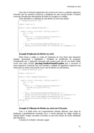 Introdução ao Java

Caso não se forneçam argumentos não ocorrerá erro mas se o primeiro argumento
fornecido não for numérico acontecerá a sinalização de uma exceção devido a tentativa
conversão efetuada para determinação do limite da contagem a se exibida.
Outra alternativa é a utilização de uma diretiva try catch como abaixo:
// exemploTryCatch1.java
import java.io.*;
public class exemploTryCatch1 {
public static void main (String args[]) {
int j = 10;
try {
while (j > Integer.parseInt(args[0])) {
System.out.println(""+j);
j--;
}
} catch (ArrayIndexOutOfBoundsException e) {
System.out.println("Não foi fornecido um argumento.");
}
}
}

Exemplo 10 Aplicação da Diretiva try catch
Desta forma o código e a rotina de tratamento de erros ficam mais claramente
isolados, aumentando a legibilidade e facilidade de modificação do programa.
Considerando que o argumento fornecido pelo usuário pode não ser um inteiro válido
ocorre uma outra exceção: java.lang.NumberFormatException pois a conversão se
torna impossível. Contornar esse erro testando a validade do argumento requereria uma
rotina extra no modo convencional. Com o uso da diretiva try catch teríamos:
// exemploTryCatch2.java
import java.io.*;
public class exemploTryCatch2 {
public static void main (String args[]) {
int j = 10;
try {
while (j > Integer.parseInt(args[0])) {
System.out.println(""+j);
j--;
}
} catch (ArrayIndexOutOfBoundsException e) {
System.out.println("Não foi fornecido um argumento.");
} catch (java.lang.NumberFormatException e) {
System.out.println("Não foi fornecido um inteiro
válido.");
}
}
}

Exemplo 11 Utilização da Diretiva try catch com 2 Exceções
Com o try finally temos um comportamento bastante diferente: uma rotina de
finalização é garantidamente executada, isto é, o trecho particular de código contido na
cláusula finally é sempre executado ocorrendo ou não erros dentro do trecho delimitado
pela cláusula try.
A sintaxe do try finally é colocada a seguir:

31

 
