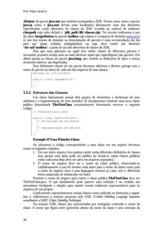 Prof. Peter Jandl Jr.

(Button) do pacote java.awt que também acompanha o JDK. Nestes casos, tanto o pacote
java.io como o java.awt devem estar localizados diretamente num dos diretórios
especificados como diretórios de classes do JDK (contida na variável de ambiente
classpath cujo valor default é jdk_pathlibclasses.zip). No terceiro indicamos o uso
da classe ImageButton do pacote toolbox cuja origem é a empresa de domínio www.usf.br
(o uso dos nomes de domínio na denominação de pacotes é uma recomendação da Sun
para que sejam evitadas ambigüidades) ou seja, deve existir um diretório
brusftoolbox a partir de um dos diretórios de classes do JDK.
Para que uma aplicação ou applet Java utilize classes de diferentes pacotes é
necessário portanto incluir uma ou mais diretivas import que especifiquem tais pacotes. Por
default apenas as classes do pacote java.lang, que contêm as definições de tipos e outros
elementos básicos, são importadas.
Para definirmos classes de um pacote devemos adicionar a diretiva package com o
nome do pacote no início de cada um dos arquivos de suas classes:
package br.usf.toolbox;
public class ImageButton {
M
}

3.2.2 Estrutura das Classes
Um classe basicamente possui dois grupos de elementos: a declaração de seus
atributos e a implementação de seus métodos. Se desejássemos construir uma nova classe
pública denominada TheFirstClass estruturalmente deveríamos escrever o seguinte
código:
// TheFirstClass.java
public class TheFirstClass {
// declaração de atributos
M
// implementação de métodos
M
}

Exemplo 12 Uma Primeira Classe
Ao salvarmos o código correspondente a uma classe em um arquivo devemos
tomar os seguintes cuidados:
1. Em um único arquivo Java podem existir várias diferentes definições de classes
mas apenas uma delas pode ser pública (se deseja-se várias classes públicas
então cada uma delas deve ser salva em arquivos separados).
2. O nome do arquivo deve ser o nome da classe pública, observando-se
cuidadosamente o uso do mesmo caixa tanto para o nome da classe como para
o nome do arquivo (Java é uma linguagem sensível ao caixa, isto é, diferencia
letras maiúsculas de minúsculas em tudo).
Portanto o nome do arquivo para conter a classe pública TheFirstClass deve ser
TheFirstClass.java. O que inicialmente pode parecer uma restrição é na verdade um
mecanismo inteligente e simples para manter nomes realmente representativos para os
arquivos de um projeto.
Graficamente representaremos nossas classes como indicado na ilustração a seguir,
isto é, utilizaremos a notação proposta pela UML (Unified Modeling Language) bastante
semelhante a OMT (Object Modeling Techinique).
Na notação UML classes são representadas por retângulos contendo o nome da
classe. O nome que figura entre parêntesis abaixo do nome da classe é uma extensão da

36

 