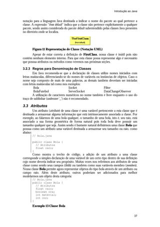 Introdução ao Java

notação para a linguagem Java destinada a indicar o nome do pacote ao qual pertence a
classe. A expressão “from default” indica que a classe não pertence explicitamente a qualquer
pacote, sendo assim considerada do pacote default subentendido pelas classes Java presentes
no diretório onde se localiza.

Figura 11 Representação de Classe (Notação UML)
Apesar de estar correta a definição de FirstClass, nossa classe é inútil pois não
contêm nenhum elemento interno. Para que esta classe possa representar algo é necessário
que possua atributos ou métodos como veremos nas próximas seções.
3.2.3 Regras para Denominação de Classes
Em Java recomenda-se que a declaração de classes utilize nomes iniciados com
letras maiúsculas, diferenciando-se do nomes de variáveis ou instâncias de objetos. Caso o
nome seja composto de mais de uma palavras, as demais também deveriam ser iniciadas
com letras maiúsculas tal como nos exemplos:
Bola
Socket
Filter
BolaFutebol
ServerSocket
DataChangeObserver
A utilização de caracteres numéricos no nome também é livre enquanto o uso do
traço de sublinhar (underscore ‘_’) não é recomendado.

3.3 Atributos
Um atributo (attribute) de uma classe é uma variável pertencente a esta classe que é
destinada a armazenar alguma informação que está intrinsecamente associada a classe. Por
exemplo, ao falarmos de uma bola qualquer, o tamanho de uma bola, isto é, seu raio, está
associado a sua forma geométrica de forma natural pois toda bola deve possuir um
tamanho qualquer que seja. Assim sendo é bastante natural definirmos uma classe Bola que
possua como um atributo uma variável destinada a armazenar seu tamanho ou raio, como
abaixo:
// Bola.java
public class Bola {
// Atributos
float raio;
}

Como mostra o trecho de código, a adição de um atributo a uma classe
corresponde a simples declaração de uma variável de um certo tipo dentro de sua definição
cujo nome deveria indicar seu propósito. Muitas vezes nos referimos aos atributos de uma
classe como sendo seus campos (fields) ou também como suas variáveis-membro (members).
Nossa classe Bola permite agora representar objetos do tipo bola através de um atributo ou
campo raio. Além deste atributo, outros poderiam ser adicionados para melhor
modelarmos um objeto desta categoria:
// Bola.java
public class Bola {
// Atributos
float raio;
boolean oca;
int material;
int cor;
}

Exemplo 13 Classe Bola
37

 