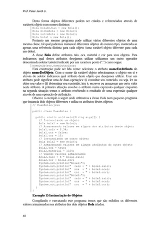 Prof. Peter Jandl Jr.

Desta forma objetos diferentes podem ser criados e referenciados através de
variáveis objeto com nomes distintos:
Bola
Bola
Bola
Bola

bolaDoJoao = new Bola();
minhaBola = new Bola();
outraBola = new Bola();
bola1 = new Bola();

Portanto um mesmo programa pode utilizar vários diferentes objetos de uma
mesma classe, tal qual podemos manusear diferentes objetos do mesmo tipo, mantendo-se
apenas uma referência distinta para cada objeto (uma variável objeto diferente para cada
um deles).
A classe Bola define atributos raio, oca, material e cor para seus objetos. Para
indicarmos qual destes atributos desejamos utilizar utilizamos um outro operador
denominado seletor (selector) indicado por um caractere ponto (“.”) como segue:
nomeDoObjeto.nomeDoAtributo

Esta construção pode ser lida como: selecione o atributo nomeDoAtributo do
objeto nomeDoObjeto. Com o nome da variável objeto selecionamos o objeto em si e
através do seletor indicamos qual atributo deste objeto que desejamos utilizar. Usar um
atributo pode significar uma de duas operações: (i) consultar seu conteúdo, ou seja, ler ou
obter seu valor e (ii) determinar seu conteúdo, isto é, escrever ou armazenar um certo valor
neste atributo. A primeira situação envolve o atributo numa expressão qualquer enquanto
na segunda situação temos o atributo recebendo o resultado de uma expressão qualquer
através de uma operação de atribuição.
Observe o exemplo a seguir onde utilizamos a classe Bola num pequeno programa
que instancia dois objetos diferentes e utiliza os atributos destes objetos:
// DuasBolas.java
public class DuasBolas {
public static void main(String args[]) {
// Instanciando um objeto
Bola bola1 = new Bola();
// Armazenando valores em alguns dos atributos deste objeto
bola1.raio = 0.34;
bola1.oca = false;
bola1.cor = 10;
// Instanciando um outro objeto
Bola bola2 = new Bola();
// Armazenando valores em alguns atributos do outro objeto
bola2.oca = true;
bola2.material = 1324;
// Usando valores armazenados
bola2.raio = 5 * bola1.raio;
bola2.cor = bola1.cor;
System.out.println(“Bola1:”);
System.out.println(“ raio = “ + bola1.raio);
System.out.println(“ oca = “ + bola1.oca);
System.out.println(“ cor = “ + bola1.cor);
System.out.println(“Bola2:”);
System.out.println(“ raio = “ + bola2.raio);
System.out.println(“ oca = “ + bola2.oca);
System.out.println(“ cor = “ + bola2.cor);
}
}

Exemplo 15 Instanciação de Objetos
Compilando e executando este programa temos que são exibidos os diferentes
valores armazenados nos atributos dos dois objetos Bola criados.

40

 