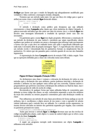 Prof. Peter Jandl Jr.

desligar que fazem com que o estado da lâmpada seja adequadamente modificado para
verdadeiro e falso conforme a mensagem enviada a lâmpada.
Notamos que um método nada mais é do que um bloco de código para o qual se
atribui um nome como o método ligar destacado abaixo:
public void ligar() {
acesa = true;
}

O método é declarado como público pois desejamos que seja utilizado
externamente a classe Lampada pelas classes que criem instâncias do objeto Lâmpada. A
palavra reservada void indica que não existe um valor de retorno, isto é, o método ligar não
devolve uma mensagem informando o resultado da operação (neste caso não era
necessário).
Os parêntesis após o nome ligar tem duplo propósito: diferenciam a construção de
um método da declaração de uma variável e permitem que sejam especificados valores
auxiliares que podem ser enviados em anexo a mensagem para informar mais precisamente
a forma com que a ação deve ser realizada (neste caso nada é especificado indicando que
nada mais é necessário além da própria mensagem “ligar”). A especificação dos valores que
um método recebe é denominada lista de parâmetros formais ou simplesmente lista de
parâmetros. Os valores que são passados para o método quando de seu uso são chamados
argumentos.
A representação da classe Lampada através da notação UML é dada a seguir. Note
que as operações definidas para a classe são colocadas numa outra divisão.

Figura 14 Classe Lâmpada (Notação UML)
Ao declararmos uma classe é comum a colocação da declaração de todos os seus
métodos após a declaração dos seus atributos, porém podemos intercalar a declaração de
métodos e atributos ou usar qualquer outra ordem que nos convenha. Existem autores e
programadores que preferem concentrar a declaração dos atributos no final da classe, mas é
apenas uma questão de estilo de escrita de código.
Recomenda-se de qualquer forma que sejam utilizadas linhas de comentários para
delimitar as áreas código das classes, ou seja, comentários separando a seção dos atributos
da seção dos métodos ou mesmo pequenos comentários para cada declaração contida na
classe.
Para utilizarmos um método de uma classe procedemos de forma análoga ao uso de
atributos, isto é, escolhemos o objeto através de seu nome e com o operador de seleção
(selector) indicamos qual o método deve ser utilizado. Se o método recebe argumentos, os
mesmo devem colocados no interior dos parêntesis separados por vírgulas, caso contrário
os parêntesis permanecem vazios.
nomeDoObjeto.nomeDoMetodo(argumentos)

Assim para invocar o método ligar ou desligar devemos usar um dos trechos de
código exemplificados abaixo, onde objeto é o nome da variável objeto que se refere a uma
instância da classe Lampada:
objeto.ligar();
objeto.desligar();

A seguir um programa exemplo onde instanciamos um objeto Lampada e
utilizamos seus métodos:
42

 