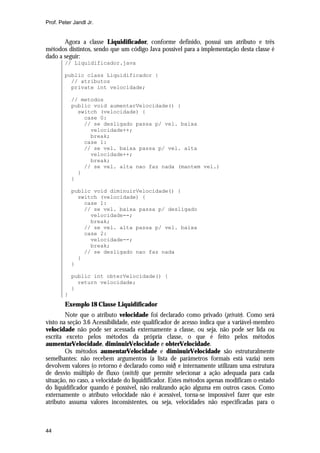 Prof. Peter Jandl Jr.

Agora a classe Liquidificador, conforme definido, possui um atributo e três
métodos distintos, sendo que um código Java possível para a implementação desta classe é
dado a seguir:
// Liquidificador.java
public class Liquidificador {
// atributos
private int velocidade;
// metodos
public void aumentarVelocidade() {
switch (velocidade) {
case 0:
// se desligado passa p/ vel. baixa
velocidade++;
break;
case 1:
// se vel. baixa passa p/ vel. alta
velocidade++;
break;
// se vel. alta nao faz nada (mantem vel.)
}
}
public void diminuirVelocidade() {
switch (velocidade) {
case 1:
// se vel. baixa passa p/ desligado
velocidade--;
break;
// se vel. alta passa p/ vel. baixa
case 2:
velocidade--;
break;
// se desligado nao faz nada
}
}
public int obterVelocidade() {
return velocidade;
}
}

Exemplo 18 Classe Liquidificador
Note que o atributo velocidade foi declarado como privado (private). Como será
visto na seção 3.6 Acessibilidade, este qualificador de acesso indica que a variável-membro
velocidade não pode ser acessada externamente a classe, ou seja, não pode ser lida ou
escrita exceto pelos métodos da própria classe, o que é feito pelos métodos
aumentarVelocidade, diminuirVelocidade e obterVelocidade.
Os métodos aumentarVelocidade e diminuirVelocidade são estruturalmente
semelhantes: não recebem argumentos (a lista de parâmetros formais está vazia) nem
devolvem valores (o retorno é declarado como void) e internamente utilizam uma estrutura
de desvio múltiplo de fluxo (switch) que permite selecionar a ação adequada para cada
situação, no caso, a velocidade do liquidificador. Estes métodos apenas modificam o estado
do liquidificador quando é possível, não realizando ação alguma em outros casos. Como
externamente o atributo velocidade não é acessível, torna-se impossível fazer que este
atributo assuma valores inconsistentes, ou seja, velocidades não especificadas para o

44

 