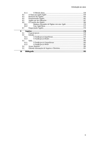 Introdução ao Java
8.1.5

O Método destroy...........................................................................................................158
A Classe java.applet.Applet .....................................................................................................159
Restrições das Applets..............................................................................................................164
Parametrizando Applets...........................................................................................................165
Applets que são Aplicações.....................................................................................................167
O Contexto das Applets...........................................................................................................168
8.6.1
Mudança Automática de Páginas com uma Applet.................................................170
8.6.2
Uma Applet Menu.........................................................................................................172
8.7
Empacotando Applets..............................................................................................................176
8.2
8.3
8.4
8.5
8.6

9

10

Arquivos ....................................................................................................................178
O pacote java.io.........................................................................................................................178
Entrada........................................................................................................................................179
9.2.1
A Família java.io.InputStream....................................................................................179
9.2.2
A Família java.io.Reader..............................................................................................181
9.3
Saída.............................................................................................................................................184
9.3.1
A Família java.io.OutputStream ................................................................................184
9.3.2
A Família java.io.Writer ..............................................................................................187
9.4
Acesso Aleatório........................................................................................................................189
9.5
Obtendo Informações de Arquivos e Diretórios ................................................................191
9.1
9.2

Bibliografia ...............................................................................................................195

5

 