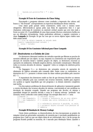 Introdução ao Java

System.out.println("s2 = " + s2);
}
}

Exemplo 24 Teste do Construtores da Classe String
Executando o programa obtemos como resultado a impressão dos valores null,
branco e “Alo Pessoal!” correspondentes as respectivas inicializações destas variáveis.
Uma classe pode possuir vários construtores, todos com o mesmo nome
obrigatório, diferenciando-se apenas pelas suas listas de argumentos (isto é o que
chamamos: sobrecarga de construtor ou constructor overload, assunto que será visto mais a
frente na seção 5.2). A possibilidade de uma classe possuir diversos construtores facilita seu
uso em diferentes circunstâncias. Assim poderíamos adicionar o seguinte construtor a
classe Lampada do Exemplo 16 que faz com que os novos objetos sejam criados num
dado estado inicial.
// Cria um objeto Lampada no estado dado
public Lampada(boolean estado) {
acesa = estado;
}

Exemplo 25 Um Construtor Adicional para Classe Lampada

3.8 Destrutores e a Coleta de Lixo
Os destrutores (destructors) também são métodos especiais que liberam as porções de
memória utilizada por um objeto, ou seja, enquanto os construtores são responsáveis pela
alocação de memória inicial e também preparo do objeto, os destrutores encerram as
operações em andamento, fechando arquivos abertos, encerrando comunicação e liberando
todos os recursos alocados do sistema, “apagando” todos os vestígios da existência prévia
do objeto.
Na linguagem C++ os destrutores são acionados através de operações de
eliminação de objetos acionadas pelo comando delete. Assim como os construtores, os
destrutores do C++ possuem o mesmo nome da classe embora precedidos pelo caractere
til (‘~’).
A importância dos destrutores reside no fato de que devemos devolver ao sistema
os recursos utilizados pois caso contrário tais recursos (memória, handlers para arquivos
etc.) podem se esgotar impedindo que este programa e os demais existentes completem
suas tarefas.
Um dos maiores problemas do desenvolvimento de aplicações é justamente garantir
a correta devolução dos recursos alocados do sistema, concentrando-se este problema na
devolução da memória ocupada. Quando um programa não devolve ao sistema a
quantidade integral de memória alocada e como se o sistema estivesse “perdendo” sua
memória, termo conhecido como memory leakage. Um exemplo disto em C++ seria:
Lampada l;
l = new Lampada();
l = new Lampada();
objeto

// variável objeto
// l recebe a referencia de um novo objeto
// l recebe uma outra referencia de um
// a referência anterior é perdida, ou seja,
// o primeiro objeto alocado fica perdido na
// memória

Exemplo 26 Simulação de Memory Leakage
Ciente destes problemas, os desenvolvedores do Java incorporaram ao projeto da
máquina virtual um gerenciador automático de memória que é executado paralelamente ao
programa Java. Cada vez que um objeto deixa de ser referenciado, isto é, sai do escopo do
programa ficando perdido na memória, ele é marcado para eliminação futura. Quando o
51

 