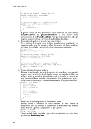 Prof. Peter Jandl Jr.

// método de acesso (acessor method)
public double getFrequencia() {
return frequencia;
}
// método de alteração (mutator method)
public void setFrequencia(double f) {
if (f>=0) {
frequencia = f;
}
}

É prática comum em Java denominar o acessor method de um certo atributo
NomeDoAtributo de getNomeDoAtributo e seu mutator method
correspondente de setNomeDoAtributo. Note que o uso dos termos set e get
é apenas uma conveniência em termos de padronização do código.
2. Se os dados não podem ser privados faça-os protegidos
Se os métodos de acesso a certos atributos necessitarem de modificações em
classes derivadas ou se for necessário utilizar diretamente tais dados em classes
derivadas, faça os dados e seus métodos de acesso protegidos (protected).
// atributo
protected int valores[];
// metodo de acesso (acessor method)
protected int getValor(int index) {
return valores[index];
}
// metodo de alteração (mutator method)
protected void setValor(int index, int value) {
valores[index]= value;
}

3. Sempre inicialize atributos e variáveis
Embora o Java inicialize as variáveis membro de uma classe, o mesmo não
acontece com variáveis locais (declaradas dentro um método ou bloco de
código). Assim recomenda-se a inicialização explícita de todas as variáveis nos
seus respectivos blocos, métodos ou construtores. Este procedimento torna o
código mais claro e não conta com facilidades especiais da máquina virtual Java.
public class Exemplo {
// atributos
private int a;
public double b;
// construtor
public Exemplo() {
a = 0;
b = 0;
}
}

4. Evite o uso de muitos tipos básicos numa mesma classe
Quando ocorre a declaração de vários atributos de tipos básicos, se
relacionados deve ser analisada a possibilidade de transformar tais atributos
numa classe em separado. Campos como os que seguem:
float latitude;
float longitude;

São em verdade dados associados e que podem ser substituídos por uma classe,
por exemplo, PontoGeografico:

54

 