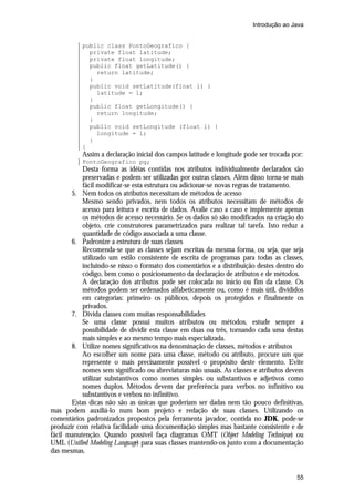 Introdução ao Java

public class PontoGeografico {
private float latitude;
private float longitude;
public float getLatitude() {
return latitude;
}
public void setLatitude(float l) {
latitude = l;
}
public float getLongitude() {
return longitude;
}
public void setLongitude (float l) {
longitude = l;
}
}

Assim a declaração inicial dos campos latitude e longitude pode ser trocada por:
PontoGeografico pg;

Desta forma as idéias contidas nos atributos individualmente declarados são
preservadas e podem ser utilizadas por outras classes. Além disso torna-se mais
fácil modificar-se esta estrutura ou adicionar-se novas regras de tratamento.
5. Nem todos os atributos necessitam de métodos de acesso
Mesmo sendo privados, nem todos os atributos necessitam de métodos de
acesso para leitura e escrita de dados. Avalie caso a caso e implemente apenas
os métodos de acesso necessário. Se os dados só são modificados na criação do
objeto, crie construtores parametrizados para realizar tal tarefa. Isto reduz a
quantidade de código associada a uma classe.
6. Padronize a estrutura de suas classes
Recomenda-se que as classes sejam escritas da mesma forma, ou seja, que seja
utilizado um estilo consistente de escrita de programas para todas as classes,
incluindo-se nisso o formato dos comentários e a distribuição destes dentro do
código, bem como o posicionamento da declaração de atributos e de métodos.
A declaração dos atributos pode ser colocada no início ou fim da classe. Os
métodos podem ser ordenados alfabeticamente ou, como é mais útil, divididos
em categorias: primeiro os públicos, depois os protegidos e finalmente os
privados.
7. Divida classes com muitas responsabilidades
Se uma classe possui muitos atributos ou métodos, estude sempre a
possibilidade de dividir esta classe em duas ou três, tornando cada uma destas
mais simples e ao mesmo tempo mais especializada.
8. Utilize nomes significativos na denominação de classes, métodos e atributos
Ao escolher um nome para uma classe, método ou atributo, procure um que
represente o mais precisamente possível o propósito deste elemento. Evite
nomes sem significado ou abreviaturas não usuais. As classes e atributos devem
utilizar substantivos como nomes simples ou substantivos e adjetivos como
nomes duplos. Métodos devem dar preferência para verbos no infinitivo ou
substantivos e verbos no infinitivo.
Estas dicas não são as únicas que poderiam ser dadas nem tão pouco definitivas,
mas podem auxiliá-lo num bom projeto e redação de suas classes. Utilizando os
comentários padronizados propostos pela ferramenta javadoc, contida no JDK, pode-se
produzir com relativa facilidade uma documentação simples mas bastante consistente e de
fácil manutenção. Quando possível faça diagramas OMT (Object Modeling Technique) ou
UML (Unified Modeling Language) para suas classes mantendo-os junto com a documentação
das mesmas.

55

 