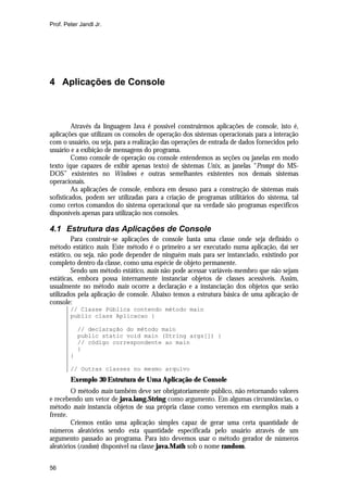 Prof. Peter Jandl Jr.

4 Aplicações de Console

Através da linguagem Java é possível construirmos aplicações de console, isto é,
aplicações que utilizam os consoles de operação dos sistemas operacionais para a interação
com o usuário, ou seja, para a realização das operações de entrada de dados fornecidos pelo
usuário e a exibição de mensagens do programa.
Como console de operação ou console entendemos as seções ou janelas em modo
texto (que capazes de exibir apenas texto) de sistemas Unix, as janelas “Prompt do MSDOS” existentes no Windows e outras semelhantes existentes nos demais sistemas
operacionais.
As aplicações de console, embora em desuso para a construção de sistemas mais
sofisticados, podem ser utilizadas para a criação de programas utilitários do sistema, tal
como certos comandos do sistema operacional que na verdade são programas específicos
disponíveis apenas para utilização nos consoles.

4.1 Estrutura das Aplicações de Console
Para construir-se aplicações de console basta uma classe onde seja definido o
método estático main. Este método é o primeiro a ser executado numa aplicação, daí ser
estático, ou seja, não pode depender de ninguém mais para ser instanciado, existindo por
completo dentro da classe, como uma espécie de objeto permanente.
Sendo um método estático, main não pode acessar variáveis-membro que não sejam
estáticas, embora possa internamente instanciar objetos de classes acessíveis. Assim,
usualmente no método main ocorre a declaração e a instanciação dos objetos que serão
utilizados pela aplicação de console. Abaixo temos a estrutura básica de uma aplicação de
console:
// Classe Pública contendo método main
public class Aplicacao {
// declaração do método main
public static void main (String args[]) {
// código correspondente ao main
}
}
// Outras classes no mesmo arquivo

Exemplo 30 Estrutura de Uma Aplicação de Console
O método main também deve ser obrigatoriamente público, não retornando valores
e recebendo um vetor de java.lang.String como argumento. Em algumas circunstâncias, o
método main instancia objetos de sua própria classe como veremos em exemplos mais a
frente.
Criemos então uma aplicação simples capaz de gerar uma certa quantidade de
números aleatórios sendo esta quantidade especificada pelo usuário através de um
argumento passado ao programa. Para isto devemos usar o método gerador de números
aleatórios (random) disponível na classe java.Math sob o nome random.
56

 