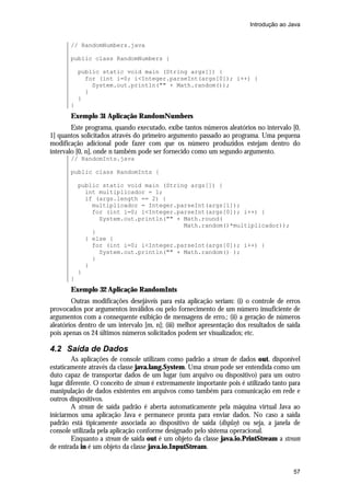 Introdução ao Java

// RandomNumbers.java
public class RandomNumbers {
public static void main (String args[]) {
for (int i=0; i<Integer.parseInt(args[0]); i++) {
System.out.println("" + Math.random());
}
}
}

Exemplo 31 Aplicação RandomNumbers
Este programa, quando executado, exibe tantos números aleatórios no intervalo [0,
1] quantos solicitados através do primeiro argumento passado ao programa. Uma pequena
modificação adicional pode fazer com que os número produzidos estejam dentro do
intervalo [0, n], onde n também pode ser fornecido como um segundo argumento.
// RandomInts.java
public class RandomInts {
public static void main (String args[]) {
int multiplicador = 1;
if (args.length == 2) {
multiplicador = Integer.parseInt(args[1]);
for (int i=0; i<Integer.parseInt(args[0]); i++) {
System.out.println("" + Math.round(
Math.random()*multiplicador));
}
} else {
for (int i=0; i<Integer.parseInt(args[0]); i++) {
System.out.println("" + Math.random() );
}
}
}
}

Exemplo 32 Aplicação RandomInts
Outras modificações desejáveis para esta aplicação seriam: (i) o controle de erros
provocados por argumentos inválidos ou pelo fornecimento de um número insuficiente de
argumentos com a consequente exibição de mensagens de erro.; (ii) a geração de números
aleatórios dentro de um intervalo [m, n]; (iii) melhor apresentação dos resultados de saída
pois apenas os 24 últimos números solicitados podem ser visualizados; etc.

4.2 Saída de Dados
As aplicações de console utilizam como padrão a stream de dados out, disponível
estaticamente através da classe java.lang.System. Uma stream pode ser entendida como um
duto capaz de transportar dados de um lugar (um arquivo ou dispositivo) para um outro
lugar diferente. O conceito de stream é extremamente importante pois é utilizado tanto para
manipulação de dados existentes em arquivos como também para comunicação em rede e
outros dispositivos.
A stream de saída padrão é aberta automaticamente pela máquina virtual Java ao
iniciarmos uma aplicação Java e permanece pronta para enviar dados. No caso a saída
padrão está tipicamente associada ao dispositivo de saída (display) ou seja, a janela de
console utilizada pela aplicação conforme designado pelo sistema operacional.
Enquanto a stream de saída out é um objeto da classe java.io.PrintStream a stream
de entrada in é um objeto da classe java.io.InputStream.

57

 