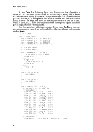 Prof. Peter Jandl Jr.

A classe Carta deve definir um objeto capaz de armazenar duas informações: o
número da carta e seu naipe, ambas podendo ser representadas por valores inteiros. Como
não existe carta sem naipe e vice-versa, o construtor deve receber dois valores inteiros um
para cada informação. A classe poderia ainda oferecer métodos para obter-se o número
(valor) da carta e seu naipe, bem como um método para descrever a carta (ás de paus,
quatro de ouros, etc.). A classe também poderia conter a definição de algumas constantes
para os naipes e também valores das cartas.
Esta classe poderia ser utilizada para a criação de uma classe Baralho ou outra que
necessitasse manusear cartas. Segue no Exemplo 36 o código sugerido para implementação
da classe Carta.
// Carta.java
public class Carta {
public static final
public static final
public static final
public static final

int
int
int
int

PAUS = 1;
OUROS = 2;
ESPADAS = 3;
COPAS = 4;

private int naipe;
private int valor;
public Carta(int n, int v) {
if (n >= PAUS && n <= COPAS)
naipe = n;
else
naipe = 1;
if (v >= 1 && n <= 13)
valor = v;
else
valor = 1;
}
public int getNaipe() {
return naipe;
}
public int getValor() {
return valor;
}
public String toString() {
String tmp = new String("");
switch(valor) {
case 1: tmp = "as";
break;
case 2: tmp = "dois";
break;
case 3: tmp = "tres";
break;
case 4: tmp = "quatro"; break;
case 5: tmp = "cinco"; break;
case 6: tmp = "seis";
break;
case 7: tmp = "sete";
break;
case 8: tmp = "oito";
break;
case 9: tmp = "nove";
break;
case 10: tmp = "dez";
break;
case 11: tmp = "valete"; break;
case 12: tmp = "dama";
break;
case 13: tmp = "rei";
break;
}
switch(naipe) {
case PAUS:
tmp = tmp + " de paus";

62

break;

 