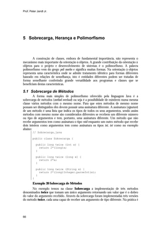 Prof. Peter Jandl Jr.

5 Sobrecarga, Herança e Polimorfismo

A construção de classes, embora de fundamental importância, não representa o
mecanismo mais importante da orientação à objetos. A grande contribuição da orientação à
objetos para o projeto e desenvolvimento de sistemas é o polimorfismo. A palavra
polimorfismo vem do grego poli morfos e significa muitas formas. Na orientação à objetos
representa uma característica onde se admite tratamento idêntico para formas diferentes
baseado em relações de semelhança, isto é entidades diferentes podem ser tratadas de
forma semelhante conferindo grande versatilidade aos programas e classes que se
beneficiam destas características.

5.1 Sobrecarga de Métodos
A forma mais simples de polimorfismo oferecido pela linguagem Java é a
sobrecarga de métodos (method overload) ou seja é a possibilidade de existirem numa mesma
classe vários métodos com o mesmo nome. Para que estes métodos de mesmo nome
possam ser distinguidos eles devem possuir uma assinatura diferente. A assinatura (signature)
de um método é uma lista que indica os tipos de todos os seus argumentos, sendo assim
métodos com mesmo nome são considerados diferentes se recebem um diferente número
ou tipo de argumentos e tem, portanto, uma assinatura diferente. Um método que não
recebe argumentos tem como assinatura o tipo void enquanto um outro método que recebe
dois inteiros como argumentos tem como assinatura os tipos int, int como no exemplo
abaixo:
// Sobrecarga.java
public class Sobrecarga {
public long twice (int x) {
return 2*(long)x;
}
public long twice (long x) {
return 2*x;
}
public long twice (String x) {
return 2*(long)Integer.parseInt(x);
}
}

Exemplo 39 Sobrecarga de Métodos
No exemplo temos na classe Sobrecarga a implementação de três métodos
denominados twice que tomam um único argumento retornando um valor que é o dobro
do valor do argumento recebido. Através da sobrecarga foram implementadas três versões
do método twice, cada uma capaz de receber um argumento de tipo diferente. Na prática é

66

 
