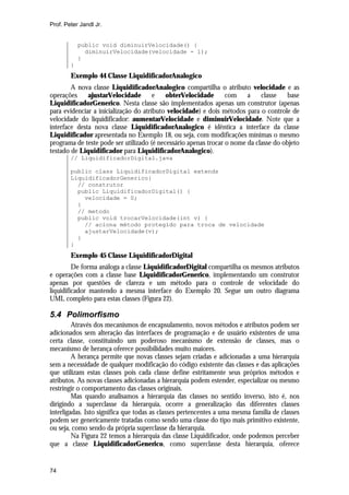 Prof. Peter Jandl Jr.

public void diminuirVelocidade() {
diminuirVelocidade(velocidade - 1);
}
}

Exemplo 44 Classe LiquidificadorAnalogico
A nova classe LiquidificadorAnalogico compartilha o atributo velocidade e as
operações
ajustarVelocidade
e
obterVelocidade
com
a
classe
base
LiquidificadorGenerico. Nesta classe são implementados apenas um construtor (apenas
para evidenciar a inicialização do atributo velocidade) e dois métodos para o controle de
velocidade do liquidificador: aumentarVelocidade e diminuirVelocidade. Note que a
interface desta nova classe LiquidificadorAnalogico é idêntica a interface da classe
Liquidificador apresentada no Exemplo 18, ou seja, com modificações mínimas o mesmo
programa de teste pode ser utilizado (é necessário apenas trocar o nome da classe do objeto
testado de Liquidificador para LiquidificadorAnalogico).
// LiquidificadorDigital.java
public class LiquidificadorDigital extends
LiquidificadorGenerico{
// construtor
public LiquidificadorDigital() {
velocidade = 0;
}
// metodo
public void trocarVelocidade(int v) {
// aciona método protegido para troca de velocidade
ajustarVelocidade(v);
}
}

Exemplo 45 Classe LiquidificadorDigital
De forma análoga a classe LiquidificadorDigital compartilha os mesmos atributos
e operações com a classe base LiquidificadorGenerico, implementando um construtor
apenas por questões de clareza e um método para o controle de velocidade do
liquidificador mantendo a mesma interface do Exemplo 20. Segue um outro diagrama
UML completo para estas classes (Figura 22).

5.4 Polimorfismo
Através dos mecanismos de encapsulamento, novos métodos e atributos podem ser
adicionados sem alteração das interfaces de programação e de usuário existentes de uma
certa classe, constituindo um poderoso mecanismo de extensão de classes, mas o
mecanismo de herança oferece possibilidades muito maiores.
A herança permite que novas classes sejam criadas e adicionadas a uma hierarquia
sem a necessidade de qualquer modificação do código existente das classes e das aplicações
que utilizam estas classes pois cada classe define estritamente seus próprios métodos e
atributos. As novas classes adicionadas a hierarquia podem estender, especializar ou mesmo
restringir o comportamento das classes originais.
Mas quando analisamos a hierarquia das classes no sentido inverso, isto é, nos
dirigindo a superclasse da hierarquia, ocorre a generalização das diferentes classes
interligadas. Isto significa que todas as classes pertencentes a uma mesma família de classes
podem ser genericamente tratadas como sendo uma classe do tipo mais primitivo existente,
ou seja, como sendo da própria superclasse da hierarquia.
Na Figura 22 temos a hierarquia das classe Liquidificador, onde podemos perceber
que a classe LiquidificadorGenerico, como superclasse desta hierarquia, oferece

74

 