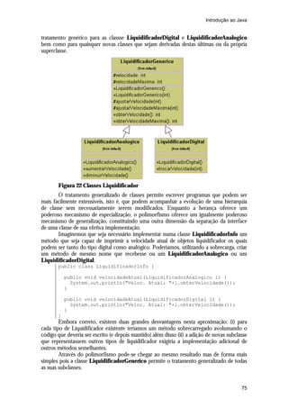 Introdução ao Java

tratamento genérico para as classse LiquidificadorDigital e LiquidificadorAnalogico
bem como para quaisquer novas classes que sejam derivadas destas últimas ou da própria
superclasse.

Figura 22 Classes Liquidificador
O tratamento generalizado de classes permite escrever programas que podem ser
mais facilmente extensíveis, isto é, que podem acompanhar a evolução de uma hierarquia
de classe sem necessariamente serem modificados. Enquanto a herança oferece um
poderoso mecanismo de especialização, o polimorfismo oferece um igualmente poderoso
mecanismo de generalização, constituindo uma outra dimensão da separação da interface
de uma classe de sua efetiva implementação.
Imaginemos que seja necessário implementar numa classe LiquidificadorInfo um
método que seja capaz de imprimir a velocidade atual de objetos liquidificador os quais
podem ser tanto do tipo digital como analógico. Poderíamos, utilizando a sobrecarga, criar
um método de mesmo nome que recebesse ou um LiquidificadorAnalogico ou um
LiquidificadorDigital:
public class LiquidificadorInfo {
public void velocidadeAtual(LiquidificadorAnalogico l) {
System.out.println("Veloc. Atual: "+l.obterVelocidade());
}
public void velocidadeAtual(LiquidificadorDigital l) {
System.out.println("Veloc. Atual: "+l.obterVelocidade());
}
}

Embora correto, existem duas grandes desvantagens nesta aproximação: (i) para
cada tipo de Liquidificador existente teríamos um método sobrecarregado avolumando o
código que deveria ser escrito (e depois mantido) além disso (ii) a adição de novas subclasse
que representassem outros tipos de liquidificador exigiria a implementação adicional de
outros métodos semelhantes.
Através do polimorfismo pode-se chegar ao mesmo resultado mas de forma mais
simples pois a classe LiquidificadorGenerico permite o tratamento generalizado de todas
as suas subclasses.

75

 