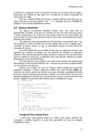 Introdução ao Java

se utilizem de composição ocorra no construtor da classe ou em outro ponto do código a
instanciação dos atributos do tipo objeto ou o recebimento de objetos construídos em
outras partes do código.
Note que a relação definida para herança é bastante diferente, pois indica que um
objeto é algo de um certo tipo (relação “é um” – “is a” relatioship), tal como o liquidificador
analógico é um (é do tipo) liquidificador genérico.

5.6 Classes Abstratas
Em algumas circunstâncias desejamos orientar como uma classe deve ser
implementada, ou melhor, como deve ser a interface de uma certa classe. Em outros casos,
o modelo representado é tão amplo que certas classes tornam-se por demais gerais, não
sendo possível ou razoável que possuam instâncias. Para estes casos dispomos das classes
abstratas (abtract classes).
Tais classes são assim denominadas por não permitirem a instanciação, isto é, por
não permitirem a criação de objetos do seu tipo. Sendo assim seu uso é dirigido para a
construção de classes modelo, ou seja, de especificações básicas de classes através do
mecanismo de herança.
Uma classe abstrata deve ser estendida, ou seja, deve ser a classe base de outra, mais
específica que contenha os detalhes que não puderam ser incluídos na superclasse
(abstrata). Outra possível aplicação das classes abstratas é a criação de um ancestral comum
para um conjunto de classes que, se originados desta classe abstrata, poderão ser tratados
genericamente através do polimorfismo.
Um classe abstrata, como qualquer outra, pode conter métodos mas também pode
adicionalmente conter métodos abstratos, isto é, métodos que deverão ser implementados
em suas subclasses não abstratas.
Vejamos um exemplo: ao invés de criarmos classes isoladas para representar
quadrados, retângulos e círculos, poderíamos definir uma classe abstrata Forma que
contivesse um vetor de pontos, um método comum que retornasse a quantidade de pontos
da forma e métodos abstratos para desenhar e calcular a área desta forma. Note que seria
impossível implementar métodos para o cálculo da área ou para o desenho de uma forma
genérica, dirigindo-nos para uma classe abstrata como a exemplificado a seguir:
// Forma.java
public abstract class Forma {
// atributos
public java.awt.Point pontos[];
// metodos comuns
public int contagemPontos() {
if (pontos != null)
return pontos.length;
else
return 0;
}
// metodos abstratos
public abstract void plotar(java.awt.Graphics g);
public abstract double area();
}

Exemplo 46 Classe Abstrata Forma
A partir desta classe abstrata podem ser criadas outras classes derivadas que
contenham os detalhes específicos de cada forma pretendida, tal como nos exemplos
simplificados a seguir.

77

 