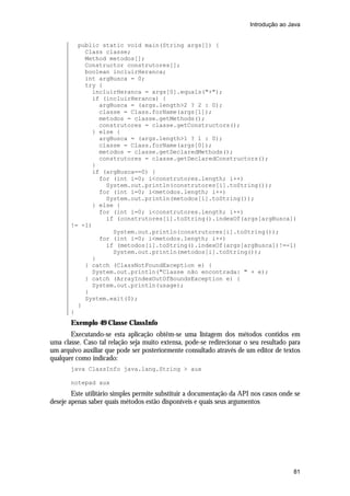 Introdução ao Java

public static void main(String args[]) {
Class classe;
Method metodos[];
Constructor construtores[];
boolean incluirHeranca;
int argBusca = 0;
try {
incluirHeranca = args[0].equals("+");
if (incluirHeranca) {
argBusca = (args.length>2 ? 2 : 0);
classe = Class.forName(args[1]);
metodos = classe.getMethods();
construtores = classe.getConstructors();
} else {
argBusca = (args.length>1 ? 1 : 0);
classe = Class.forName(args[0]);
metodos = classe.getDeclaredMethods();
construtores = classe.getDeclaredConstructors();
}
if (argBusca==0) {
for (int i=0; i<construtores.length; i++)
System.out.println(construtores[i].toString());
for (int i=0; i<metodos.length; i++)
System.out.println(metodos[i].toString());
} else {
for (int i=0; i<construtores.length; i++)
if (construtores[i].toString().indexOf(args[argBusca])
!= -1)
System.out.println(construtores[i].toString());
for (int i=0; i<metodos.length; i++)
if (metodos[i].toString().indexOf(args[argBusca])!=-1)
System.out.println(metodos[i].toString());
}
} catch (ClassNotFoundException e) {
System.out.println("Classe não encontrada: " + e);
} catch (ArrayIndexOutOfBoundsException e) {
System.out.println(usage);
}
System.exit(0);
}
}

Exemplo 49 Classe ClassInfo
Executando-se esta aplicação obtêm-se uma listagem dos métodos contidos em
uma classe. Caso tal relação seja muito extensa, pode-se redirecionar o seu resultado para
um arquivo auxiliar que pode ser posteriormente consultado através de um editor de textos
qualquer como indicado:
java ClassInfo java.lang.String > aux
notepad aux

Este utilitário simples permite substituir a documentação da API nos casos onde se
deseje apenas saber quais métodos estão disponíveis e quais seus argumentos

81

 