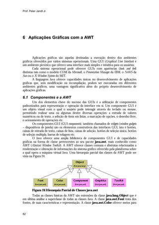 Prof. Peter Jandl Jr.

6 Aplicações Gráficas com a AWT

Aplicações gráficas são aquelas destinadas a execução dentro dos ambientes
gráficos oferecidos por vários sistemas operacionais. Uma GUI (Graphical User Interface) é
um ambiente pictórico que oferece uma interface mais simples e intuitiva para os usuários.
Cada sistema operacional pode oferecer GUIs com aparências (look and feel)
distintas tais como o modelo COM da Microsoft, o Presentation Manager da IBM, o NeWS da
Sun ou o X-Window System do MIT.
A linguagem Java oferece capacidades únicas no desenvolvimento de aplicações
gráficas que, sem modificação ou recompilação, podem ser executadas em diferentes
ambientes gráficos, uma vantagem significativa além do próprio desenvolvimento de
aplicações gráficas.

6.1 Componentes e a AWT
Um dos elementos chave do sucesso das GUIs é a utilização de componentes
padronizados para representação e operação da interface em si. Um componente GUI é
um objeto visual com o qual o usuário pode interagir através do teclado ou mouse,
permitindo realizar uma ou algumas dentre diversas operações: a entrada de valores
numéricos ou de texto, a seleção de itens em listas, a marcação de opções, o desenho livre,
o acionamento de operações etc.
Os componentes GUI (GUI components), também chamados de widgets (window gadgets
– dispositivos de janela) são os elementos construtivos das interfaces GUI, isto é botões,
caixas de entrada de texto, caixas de lista, caixas de seleção, botões de seleção única, botões
de seleção múltipla, barras de rolagem etc.
O Java oferece uma ampla biblioteca de componentes GUI e de capacidades
gráficas na forma de classe pertencentes ao seu pacote java.awt, mais conhecido como
AWT (Abstract Window Toolkit). A AWT oferece classes comuns e abstratas relacionadas a
renderização e obtenção de informações do sistema gráfico oferecido pela plataforma sobre
a qual opera a máquina virtual Java. Uma hierarquia parcial das classes da AWT pode ser
vista na Figura 24.

Figura 24 Hierarquia Parcial de Classes java.awt
Todas as classes básicas da AWT são extensões da classe java.lang.Object que é
em última análise a superclasse de todas as classes Java. A classe java.awt.Font trata dos
fontes, de suas características e representação. A classe java.awt.Color oferece meios para

82

 