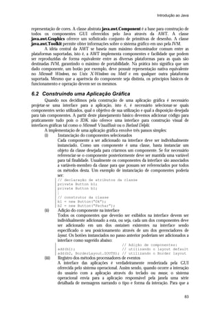 Introdução ao Java

representação de cores. A classe abstrata java.awt.Component é a base para construção de
todos os componentes GUI oferecidos pelo Java através da AWT. A classe
java.awt.Graphics oferece um sofisticado conjunto de primitivas de desenho. A classe
java.awt.Toolkit permite obter informações sobre o sistema gráfico em uso pela JVM.
A idéia central da AWT se baseia num máximo denominador comum entre as
plataformas suportadas, isto é, a AWT implementa componentes e facilidade que podem
ser reproduzidas de forma equivalente entre as diversas plataformas para as quais são
destinadas JVM, garantindo o máximo de portabilidade. Na prática isto significa que um
dado componente, um botão por exemplo, deve possuir representação nativa equivalente
no Microsoft Windows, no Unix X-Windows ou Motif e em qualquer outra plataforma
suportada. Mesmo que a aparência do componente seja distinta, os princípios básicos de
funcionamento e operação devem ser os mesmos.

6.2 Construindo uma Aplicação Gráfica
Quando nos decidimos pela construção de uma aplicação gráfica é necessário
projetar-se uma interface para a aplicação, isto é, é necessário selecionar-se quais
componentes serão utilizados, qual o objetivo de sua utilização e qual a disposição desejada
para tais componentes. A partir deste planejamento básico devemos adicionar código para
praticamente tudo pois o JDK não oferece uma interface para construção visual de
interfaces gráficas tal como o Microsoft VisualBasic ou o Borland Delphi.
A implementação de uma aplicação gráfica envolve três passos simples:
(i)
Instanciação do componentes selecionados
Cada componente a ser adicionado na interface deve ser individualmente
instanciado. Como um componente é uma classe, basta instanciar um
objeto da classe desejada para criarmos um componente. Se for necessário
referenciar-se o componente posteriormente deve ser mantida uma variável
para tal finalidade. Usualmente os componentes da interface são associados
a variáveis-membro da classe para que possam ser referenciados por todos
os métodos desta. Um exemplo de instanciação de componentes poderia
ser:
// declaração de atributos da classe
private Button b1;
private Button b1;
M
// construtor da classe
b1 = new Button(“Ok”);
b2 = new Button(“Fechar”);

(ii)

Adição do componente na interface
Todos os componentes que deverão ser exibidos na interface devem ser
individualmente adicionado a esta, ou seja, cada um dos componentes deve
ser adicionado em um dos containers existentes na interface sendo
especificado o seu posicionamento através de um dos gerenciadores de
layout. Os botões instanciados no passo anterior poderiam ser adicionados a
interface como sugerido abaixo:
// Adição de componentes:
add(b1);
// utilizando o layout default
add(b2, BorderLayout.SOUTH); // utilizando o Border layout

(iii)

Registro dos métodos processadores de eventos
A interface das aplicações é verdadeiramente renderizada pela GUI
oferecida pelo sistema operacional. Assim sendo, quando ocorre a interação
do usuário com a aplicação através do teclado ou mouse, o sistema
operacional envia para a aplicação responsável pela janela uma série
detalhada de mensagens narrando o tipo e forma da interação. Para que a
83

 