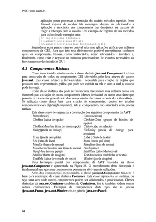 Prof. Peter Jandl Jr.

aplicação possa processar a interação do usuário métodos especiais (event
listeners) capazes de receber tais mensagens devem ser adicionados a
aplicação e associados aos componentes que desejamos ser capazes de
reagir à interação com o usuário. Um exemplo de registro de tais métodos
para os botões do exemplo seria:
// registro dos listeners
b1.addActionListener(this);
b2.addActionListener(new ButtonHandler());

Seguindo-se estes passos torna-se possível criarmos aplicações gráficas que utilizem
componentes da GUI. Para que isto seja efetivamente possível necessitamos conhecer
quais os componentes básicos, como instanciá-los, como adicioná-los a interface e,
finalmente, como criar e registrar os métodos processadores de eventos necessários ao
funcionamento das interfaces GUI.

6.3 Componentes Básicos
Como mencionado anteriormente a classe abstrata java.awt.Component é a base
para construção de todos os componentes GUI oferecidos pelo Java através do pacote
java.awt. Esta classe oferece a infra-estrutura necessária para criação de objeto que
possuam uma representação gráfica que pode ser exibida na tela e com a qual o usuário
pode interagir.
Como classe abstrata não pode ser instanciada diretamente mas utilizada como um
framework para a criação de novos componentes (classes derivadas) ou como uma classe que
permite o tratamento generalizado dos componentes derivados através do polimorfismo.
Se utilizada como classe base para criação de componentes, podem ser criados
componentes leves (lightweight components), isto é, componentes não associados com janelas
nativas.
Esta classe serve de origem para construção dos seguintes componentes da AWT:
Button (botão)
Canvas (canvas)
Checkbox (caixa de opção)
CheckboxGroup (grupo de botões de
opção)
CheckboxMenuItem (item de menu opção) Choice (caixa de seleção)
Dialog (janela de diálogo)
FileDialog (janela de diálogo para
arquivos)
Frame (janela completa)
Label (rótulo de texto)
List (caixa de lista)
Menu (menu pull-down)
MenuBar (barra de menus)
MenuItem (item de menu)
MenuShortcut (atalho para item de menu) Panel (painel)
PopupMenu (menu pop-up)
ScrollPane (painel deslocável)
ScrollBar (barra de rolagem)
TextArea (caixa multilinha de texto)
TextField (caixa de entrada de texto)
Window (janela simples)
Uma hierarquia parcial dos componentes da AWT baseados na classe
java.awt.Component é apresentada na Figura 25. O entendimento desta hierarquia é
fundamental para que seus componentes possam ser efetivamente utilizados.
Além dos componentes mencionados, a classe java.awt.Component também é
base para construção da classe abstrata Container. Esta classe representa um container, ou
seja, uma área onde outros componentes podem ser adicionados e posicionados. Classes
derivadas da java.awt.Container também são Containers, isto é, também podem conter
outros componentes. Exemplos de componentes deste tipo são as janelas
(java.awt.Frame, java.awt.Window etc.) e painéis (java.awt.Panel).

84

 