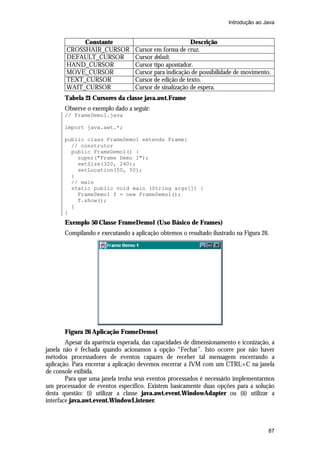 Introdução ao Java

Constante
CROSSHAIR_CURSOR
DEFAULT_CURSOR
HAND_CURSOR
MOVE_CURSOR
TEXT_CURSOR
WAIT_CURSOR

Descrição
Cursor em forma de cruz.
Cursor default.
Cursor tipo apontador.
Cursor para indicação de possibilidade de movimento.
Cursor de edição de texto.
Cursor de sinalização de espera.

Tabela 21 Cursores da classe java.awt.Frame
Observe o exemplo dado a seguir:
// FrameDemo1.java
import java.awt.*;
public class FrameDemo1 extends Frame{
// construtor
public FrameDemo1() {
super("Frame Demo 1");
setSize(320, 240);
setLocation(50, 50);
}
// main
static public void main (String args[]) {
FrameDemo1 f = new FrameDemo1();
f.show();
}
}

Exemplo 50 Classe FrameDemo1 (Uso Básico de Frames)
Compilando e executando a aplicação obtemos o resultado ilustrado na Figura 26.

Figura 26 Aplicação FrameDemo1
Apesar da aparência esperada, das capacidades de dimensionamento e iconização, a
janela não é fechada quando acionamos a opção “Fechar”. Isto ocorre por não haver
métodos processadores de eventos capazes de receber tal mensagem encerrando a
aplicação. Para encerrar a aplicação devemos encerrar a JVM com um CTRL+C na janela
de console exibida.
Para que uma janela tenha seus eventos processados é necessário implementarmos
um processador de eventos específico. Existem basicamente duas opções para a solução
desta questão: (i) utilizar a classe java.awt.event.WindowAdapter ou (ii) utilizar a
interface java.awt.event.WindowListener.

87

 