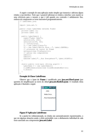 Introdução ao Java

A seguir o exemplo de uma aplicação muito simples que instancia e adiciona alguns
rótulos a sua interface. Note que é possível adicionar-se rótulos a interface sem manter-se
uma referência para o mesmo o que é útil quando seu conteúdo é sabidamente fixo,
embora tal componente se torne inacessível programaticamente.
// LabelDemo.java
import java.awt.*;
public class LabelDemo extends Frame{
private Label l1;
private Label l2;
public LabelDemo() {
super("Label Demo");
setSize(100, 200);
setLocation(50, 50);
// instanciacao
l1 = new Label("Java:");
l2 = new Label("Write Once...", Label.CENTER);
// alteracao do layout do Frame
setLayout(new FlowLayout());
// adicao dos componentes
add(l1);
add(l2);
add(new Label("...Run Everywhere!", Label.RIGHT));
}
static public void main (String args[]) {
LabelDemo f = new LabelDemo();
f.addWindowListener(new CloseWindowAndExit());
f.show();
}
}

Exemplo 55 Classe LabelDemo
Observe que o layout do Frame é modificado para java.awt.FlowLayout (por
questões de simplificação) ao invés do default java.awt.BorderLayout. O resultado desta
aplicação é ilustrado a seguir:

Figura 27 Aplicação LabelDemo
Se a janela for redimensionada, os rótulos são automaticamente reposicionados, o
que em algumas situações anula o efeito pretendido com o alinhamento individual de cada
texto associado aos componentes java.awt.Label.

91

 