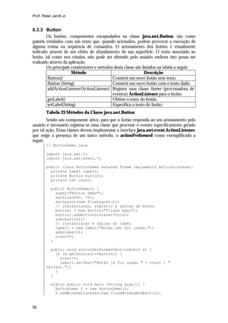 Prof. Peter Jandl Jr.

6.3.3 Button
Os botões, componentes encapsulados na classe java.awt.Button, são como
painéis rotulados com um texto que, quando acionados, podem provocar a execução de
alguma rotina ou sequência de comandos. O acionamento dos botões é visualmente
indicado através de um efeito de afundamento de sua superfície. O texto associado ao
botão, tal como nos rótulos, não pode ser alterado pelo usuário embora isto possa ser
realizado através da aplicação.
Os principais construtores e métodos desta classe são listados na tabela a seguir:
Método
Descrição
Button()
Constrói um novo botão sem texto.
Button (String)
Constrói um novo botão com o texto dado.
addActionListener(ActionListener) Registra uma classe listener (processadora de
eventos) ActionListener para o botão.
getLabel()
Obtêm o texto do botão.
setLabel(String)
Especifica o texto do botão.
Tabela 23 Métodos da Classe java.awt.Button
Sendo um componente ativo, para que o botão responda ao seu acionamento pelo
usuário é necessário registrar-se uma classe que processe o evento especificamente gerado
por tal ação. Estas classes devem implementar a interface java.awt.event.ActionListener,
que exige a presença de um único método, o actionPerformed como exemplificado a
seguir.
// ButtonDemo.java
import java.awt.*;
import java.awt.event.*;
public class ButtonDemo extends Frame implements ActionListener{
private Label label1;
private Button button1;
private int count;
public ButtonDemo() {
super("Button Demo");
setSize(280, 70);
setLayout(new FlowLayout());
// instanciacao, registro e adicao do botao
button1 = new Button("Clique Aqui");
button1.addActionListener(this);
add(button1);
// instanciacao e adicao do label
label1 = new Label("Botão não foi usado.");
add(label1);
count=0;
}
public void actionPerformed(ActionEvent e) {
if (e.getSource()==button1) {
count++;
label1.setText("Botão já foi usado " + count + "
vez(es).");
}
}
static public void main (String args[]) {
ButtonDemo f = new ButtonDemo();
f.addWindowListener(new CloseWindowAndExit());

92

 