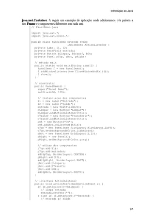 Introdução ao Java

java.awt.Container. A seguir um exemplo de aplicação onde adicionamos três painéis a
um Frame e componentes diferentes em cada um.
// PanelDemo.java
import java.awt.*;
import java.awt.event.*;
public class PanelDemo extends Frame
implements ActionListener {
private Label l1, l2;
private TextField entrada;
private Button bLimpar, bTransf, bOk;
private Panel pTop, pBot, pRight;
// método main
public static void main(String args[]) {
PanelDemo f = new PanelDemo();
f.addWindowListener(new CloseWindowAndExit());
f.show();
}
// construtor
public PanelDemo() {
super("Panel Demo");
setSize(400, 120);
// instanciacao dos componentes
l1 = new Label("Entrada");
l2 = new Label("Saída");
entrada = new TextField(20);
bLimpar = new Button("Limpar");
bLimpar.addActionListener(this);
bTransf = new Button("Transferir");
bTransf.addActionListener(this);
bOk = new Button("Ok");
bOk.addActionListener(this);
pTop = new Panel(new FlowLayout(FlowLayout.LEFT));
pTop.setBackground(Color.lightGray);
pBot = new Panel(new GridLayout(1,2));
pRight = new Panel();
pRight.setBackground(Color.gray);
// adicao dos componentes
pTop.add(l1);
pTop.add(entrada);
add(pTop, BorderLayout.CENTER);
pRight.add(l2);
add(pRight, BorderLayout.EAST);
pBot.add(bLimpar);
pBot.add(BTransf);
pBot.add(bOk);
add(pBot, BorderLayout.SOUTH);
}
// interface ActionListener
public void actionPerformed(ActionEvent e) {
if (e.getSource()==bLimpar) {
// limpa entrada
entrada.setText("");
} else if (e.getSource()==bTransf) {
// entrada p/ saida

97

 