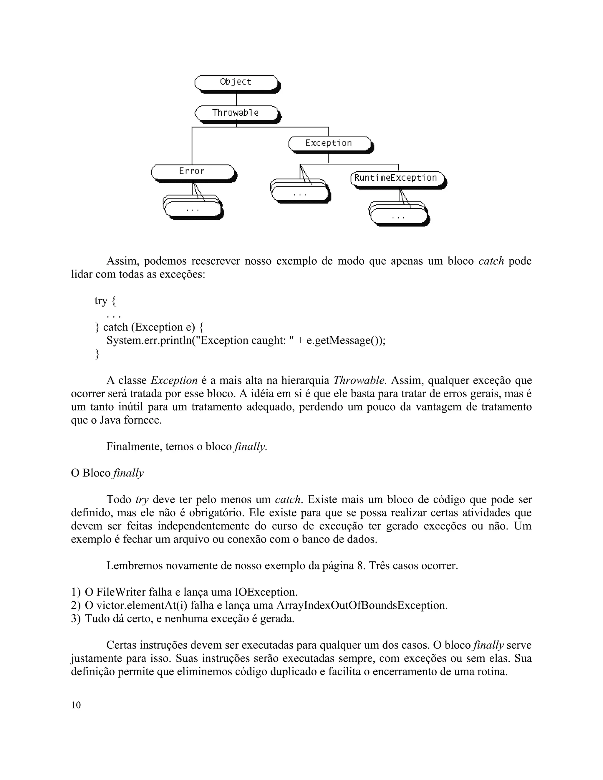 Assim, podemos reescrever nosso exemplo de modo que apenas um bloco catch pode
lidar com todas as exceções:

     try {
        ...
     } catch (Exception e) {
        System.err.println("Exception caught: " + e.getMessage());
     }

       A classe Exception é a mais alta na hierarquia Throwable. Assim, qualquer exceção que
ocorrer será tratada por esse bloco. A idéia em si é que ele basta para tratar de erros gerais, mas é
um tanto inútil para um tratamento adequado, perdendo um pouco da vantagem de tratamento
que o Java fornece.

       Finalmente, temos o bloco finally.

O Bloco finally

       Todo try deve ter pelo menos um catch. Existe mais um bloco de código que pode ser
definido, mas ele não é obrigatório. Ele existe para que se possa realizar certas atividades que
devem ser feitas independentemente do curso de execução ter gerado exceções ou não. Um
exemplo é fechar um arquivo ou conexão com o banco de dados.

       Lembremos novamente de nosso exemplo da página 8. Três casos ocorrer.

1) O FileWriter falha e lança uma IOException.
2) O victor.elementAt(i) falha e lança uma ArrayIndexOutOfBoundsException.
3) Tudo dá certo, e nenhuma exceção é gerada.

        Certas instruções devem ser executadas para qualquer um dos casos. O bloco finally serve
justamente para isso. Suas instruções serão executadas sempre, com exceções ou sem elas. Sua
definição permite que eliminemos código duplicado e facilita o encerramento de uma rotina.

10
 