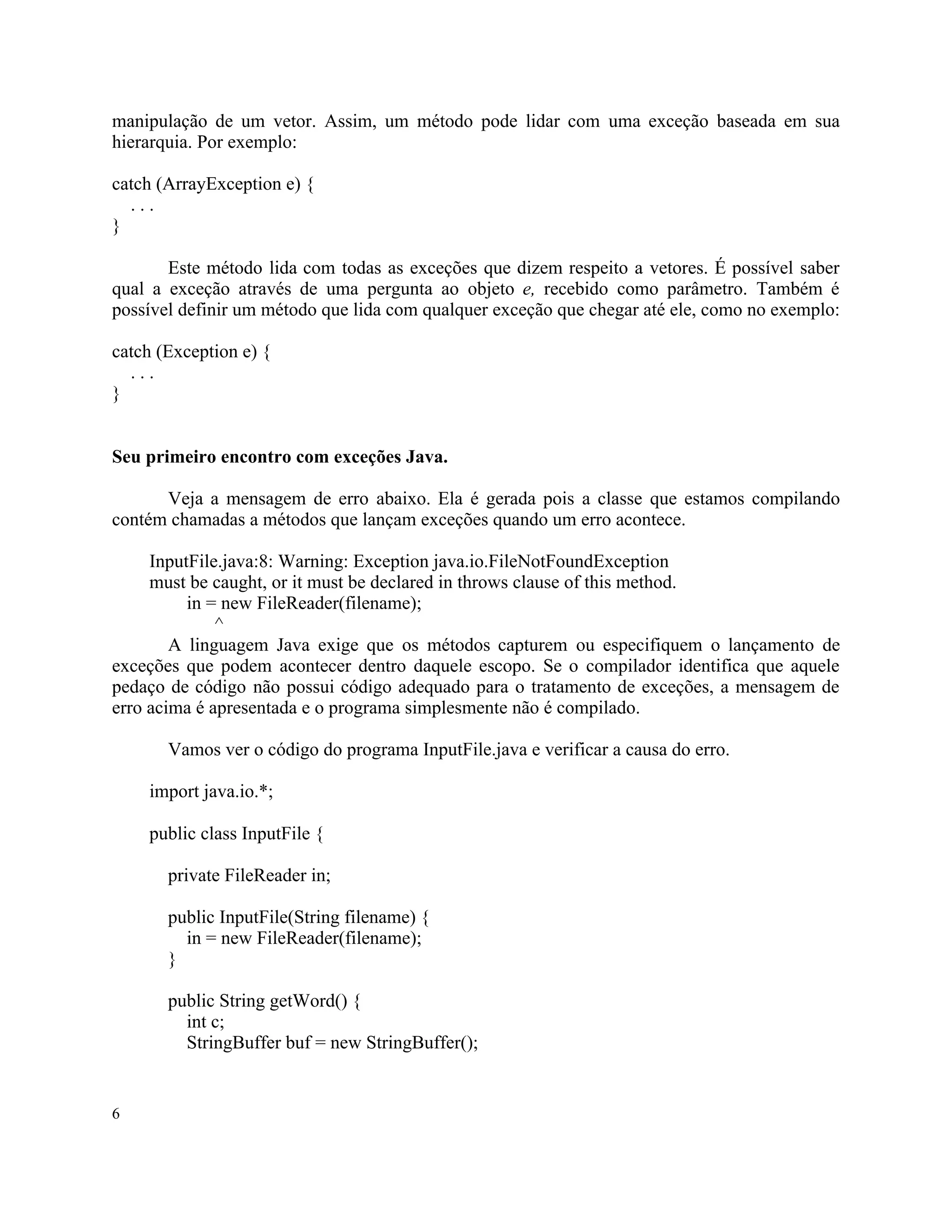 manipulação de um vetor. Assim, um método pode lidar com uma exceção baseada em sua
hierarquia. Por exemplo:

catch (ArrayException e) {
  ...
}

       Este método lida com todas as exceções que dizem respeito a vetores. É possível saber
qual a exceção através de uma pergunta ao objeto e, recebido como parâmetro. Também é
possível definir um método que lida com qualquer exceção que chegar até ele, como no exemplo:

catch (Exception e) {
  ...
}


Seu primeiro encontro com exceções Java.

      Veja a mensagem de erro abaixo. Ela é gerada pois a classe que estamos compilando
contém chamadas a métodos que lançam exceções quando um erro acontece.

     InputFile.java:8: Warning: Exception java.io.FileNotFoundException
     must be caught, or it must be declared in throws clause of this method.
          in = new FileReader(filename);
              ^
        A linguagem Java exige que os métodos capturem ou especifiquem o lançamento de
exceções que podem acontecer dentro daquele escopo. Se o compilador identifica que aquele
pedaço de código não possui código adequado para o tratamento de exceções, a mensagem de
erro acima é apresentada e o programa simplesmente não é compilado.

       Vamos ver o código do programa InputFile.java e verificar a causa do erro.

    import java.io.*;

    public class InputFile {

       private FileReader in;

       public InputFile(String filename) {
         in = new FileReader(filename);
       }

       public String getWord() {
         int c;
         StringBuffer buf = new StringBuffer();


6
 