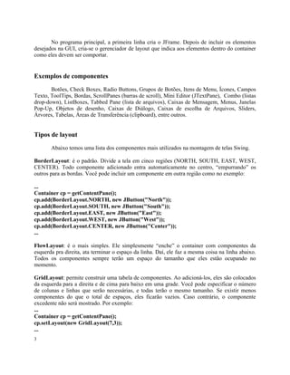 No programa principal, a primeira linha cria o JFrame. Depois de incluir os elementos
desejados na GUI, cria-se o gerenciador de layout que indica aos elementos dentro do container
como eles devem ser comportar.


Exemplos de componentes
       Botões, Check Boxes, Radio Buttons, Grupos de Botões, Itens de Menu, Ícones, Campos
Texto, ToolTips, Bordas, ScrollPanes (barras de scroll), Mini Editor (JTextPane), Combo (listas
drop-down), ListBoxes, Tabbed Pane (lista de arquivos), Caixas de Mensagem, Menus, Janelas
Pop-Up, Objetos de desenho, Caixas de Diálogo, Caixas de escolha de Arquivos, Sliders,
Árvores, Tabelas, Áreas de Transferência (clipboard), entre outros.


Tipos de layout
       Abaixo temos uma lista dos componentes mais utilizados na montagem de telas Swing.

BorderLayout: é o padrão. Divide a tela em cinco regiões (NORTH, SOUTH, EAST, WEST,
CENTER). Todo componente adicionado entra automaticamente no centro, “empurrando” os
outros para as bordas. Você pode incluir um componente em outra região como no exemplo:

...
Container cp = getContentPane();
cp.add(BorderLayout.NORTH, new JButton("North"));
cp.add(BorderLayout.SOUTH, new JButton("South"));
cp.add(BorderLayout.EAST, new JButton("East"));
cp.add(BorderLayout.WEST, new JButton("West"));
cp.add(BorderLayout.CENTER, new JButton("Center"));
...

FlowLayout: é o mais simples. Ele simplesmente “enche” o container com componentes da
esquerda pra direita, ata terminar o espaço da linha. Daí, ele faz a mesma coisa na linha abaixo.
Todos os componentes sempre terão um espaço do tamanho que eles estão ocupando no
momento.

GridLayout: permite construir uma tabela de componentes. Ao adicioná-los, eles são colocados
da esquerda para a direita e de cima para baixo em uma grade. Você pode especificar o número
de colunas e linhas que serão necessárias, e todas terão o mesmo tamanho. Se existir menos
componentes do que o total de espaços, eles ficarão vazios. Caso contrário, o componente
excedente não será mostrado. Por exemplo:
...
Container cp = getContentPane();
cp.setLayout(new GridLayout(7,3));
...
3
 