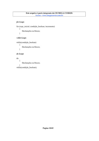 Este arquivo compõe a coletânea STC
Este arquivo é parte integrante do CD MEGA CURSOS
www.trabalheemcasaoverdadeiro.com.br
Acesse - www.megacursos.com.br

for Loops
for (expr_inicial; condição_boolean; incremento)
{
Declarações ou blocos;
}
while Loops
while(condição_boolean)
{
Declarações ou blocos;
}
do Loops
do
{
Declarações ou blocos;
}
while(condição_boolean);

Pagina 10/65

 