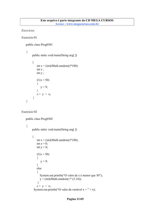 Este arquivo compõe a coletânea STC
Este arquivo é parte integrante do CD MEGA CURSOS
www.trabalheemcasaoverdadeiro.com.br
Acesse - www.megacursos.com.br

Exercícios
Exercício 01
public class Prog0301
{
public static void main(String arg[ ])
{
int x = (int)(Math.random()*100);
int z ;
int y ;
if (x > 50)
{
y = 9;
}
z = y + x;
}
}

Exercício 02
public class Prog0302
{
public static void main(String arg[ ])
{
int x = (int)(Math.random()*100);
int z = 0;
int y = 0;
if (x > 50)
{
y = 9;
}
else
{
System.out.println(“O valor de x é menor que 50”);
y = (int)(Math.random() * (3.14));
}
z = y + x;
System.out.println(“O valor da variável x = ” + x);
Pagina 11/65

 