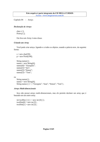 Este arquivo compõe a coletânea STC
Este arquivo é parte integrante do CD MEGA CURSOS
www.trabalheemcasaoverdadeiro.com.br
Acesse - www.megacursos.com.br

Capítulo 04

- Arrays

Declaração de Arrays
char s [ ];
Point p [ ];
Em Java um Array é uma classe.
Criando um Array
Você pode criar arrays, ligando-o a todos os objetos, usando a palavra new, da seguinte
forma:
s = new char[20];
p = new Point[100];
String names[ ];
names = new String[4];
names[0]= “Georgina”;
names[1]=“Jen”;
names[2]=“Simon”;
names[3]= “Tom”;
ou
String names[ ];
names = new String[4];
String names [ ] = { “Georgina”, “Jean”, “Simon”, “Tom”};
Arrays Multi-dimencionais
Java não possui arrays multi-dimencionais, mas ele permite declarar um array que é
baseado em um outro array.
int twoDim [ ] [ ] = new int [4] [ ] ;
twoDim[0] = new int [5] ;
twoDim[1] = new int [5] ;

Pagina 13/65

 