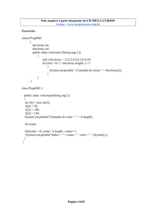 Este arquivo compõe a coletânea STC
Este arquivo é parte integrante do CD MEGA CURSOS
www.trabalheemcasaoverdadeiro.com.br
Acesse - www.megacursos.com.br

Exercícios
classe Prog0401
{
thisArray int;
thatArray int;
public static void main (String args [ ])
{
int[ ] thisArray = {1,2,3,4,5,6,7,8,9,10}
for (int i =0; i < thisArray.length; i++)
{
System.out.println( “ Conteúdo do Array “ + thisArray[i]);
}
}
}
class Prog0402 {
public static void main(String arg[ ])
{
int A[] = new int[3];
A[0] = 50;
A[1] = 100;
A[2] = 150;
System.out.println("Tamanho do vetor = " + A.length);
int conta;
for(conta = 0; conta< A.length ; conta++)
{System.out.println("indice = " + conta + " valor= " + A[conta] );}
}
}

Pagina 14/65

 