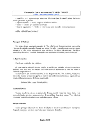Este arquivo compõe a coletânea STC
Este arquivo é parte integrante do CD MEGA CURSOS
www.trabalheemcasaoverdadeiro.com.br
Acesse - www.megacursos.com.br

< modifiers > -> segmento que possue os diferentes tipos de modificações incluíndo
public, protected e private.
< tipo de retorno > -> indica o tipo de retorno do método.
< nome > -> nome que identifica o método.
< lista de argumentos > -> todos os valores que serão passados como argumentos.
public void addDays (int days)

Passagem de Valores
Em Java o único argumento passado é “by-value”; este é um argumento may not be
changed do método chamado. Quando um objeto é criado, é passado um argumento para o
método e o valor deste argumento é uma referência do objeto. O conteúdo do objeto
passível de alteração é chamado do método, mas o objeto referenciado jamais é alterado.

A Referência This
É aplicado a métodos não estáticos.
O Java associa automaticamente a todas as variáveis e métodos referenciados com a
palavara this. Por isso, na maioria dos casos torna-se redundante o uso em todas as
variáveis da palavra this.
Existem casos em se faz necessário o uso da palavar this. Por exemplo, você pode
necessitar chamar apenas uma parte do método passando uma instância do argumento do
objeto. (Chamar um classe de forma localizada);
Birthday bDay = new Birthday(this);

Ocultando Dados
Usando a palavra private na declaração de day, month e year na classe Date, você
impossibilitará o acesso a estes membros de um código fora desta classe. Você não terá
permissão para atribuir valores, mas poderá comparar valores.

Encapsulamento
É uma proteção adicional dos dados do objeto de possíveis modificações impróprias,
forçando o acesso a um nível mais baixo para tratamento do dados.

Pagina 16/65

 