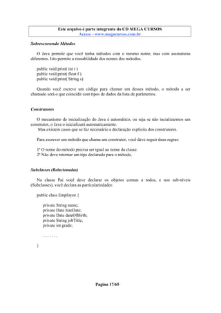 Este arquivo compõe a coletânea STC
Este arquivo é parte integrante do CD MEGA CURSOS
www.trabalheemcasaoverdadeiro.com.br
Acesse - www.megacursos.com.br

Sobrescrevendo Métodos
O Java permite que você tenha métodos com o mesmo nome, mas com assinaturas
diferentes. Isto permite a reusabilidade dos nomes dos métodos.
public void print( int i )
public void print( float f )
public void print( String s)
Quando você escreve um código para chamar um desses método, o método a ser
chamado será o que coincidir com tipos de dados da lista de parâmetros.

Construtores
O mecanismo de inicialização do Java é automático, ou seja se não incializarmos um
construtor, o Java o inicializará automaticamente.
Mas existem casos que se faz necessário a declaração explicita dos construtores.
Para escrever um método que chama um construtor, você deve seguir duas regras:
1ª O nome do método precisa ser igual ao nome da classe.
2ª Não deve retornar um tipo declarado para o método.

Subclasses (Relacionadas)
Na classe Pai você deve declarar os objetos comun a todos, e nos sub-níveis
(Subclasses), você declara as particulariedades:
public class Employee {
private String name;
private Date hireDate;
private Date dateOfBirth;
private String jobTitle;
private int grade;
.......
}

Pagina 17/65

 