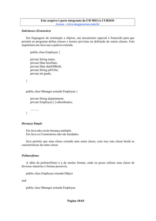 Este arquivo compõe a coletânea STC
Este arquivo é parte integrante do CD MEGA CURSOS
www.trabalheemcasaoverdadeiro.com.br
Acesse - www.megacursos.com.br

Subclasses (Extensões)
Em linguagens de orientação a objetos, um mecanismo especial é fornecido para que
permita ao programa defina classes e termos previstas na definição de outras classes. Esta
arquitetura em Java usa a palavra extends.
public class Employee {
private String name;
private Date hireDate;
private Date dateOfBirth;
private String jobTitle;
private int grade;
}

public class Manager extends Employee {
private String departament;
private Employee [ ] subordinates;
...........
}

Herança Simple
Em Java não existe herança múltipla.
Em Java os Construtores não são herdados.
Java permite que uma classe extenda uma outra classe, com isso esta classe herda as
características da outra classe.

Polimorfismo
A idéia de polimorfismo é a de muitas formas, onde eu posso utilizar uma classe de
diversas maneiras e formas possíveis.
public class Employee extends Object
and
public class Manager extends Employee

Pagina 18/65

 