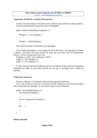 Este arquivo compõe a coletânea STC
Este arquivo é parte integrante do CD MEGA CURSOS
www.trabalheemcasaoverdadeiro.com.br
Acesse - www.megacursos.com.br

Argumentos de Métodos e Coleções Heterogeneas
Usando esta aproximação você pode escrever métodos que aceitam um objeto genérico.
O uso do polimorfismo fornece uma série de facilidades.
public TaxRate findTaxRate( Employee e) {
Manager m = new Manager( );
.......
TaxRate t = findTaxRate(m);
Isto é possível porque um Gerente é um empregado.
Uma coleção heterogênea é uma coleção de coisas diferentes. Em linguagem orientada
a objetos, você pode criar uma coleção de coisas que tem uma classe de antepassados
comuns. Assim nós poderemos fazer isso.
Employee [ ] staff = new Employeee [ 1024 ];
staff[ 0 ] = new Manager ( );
staff[ 1 ] = new Employee ( );
E assim sucessivamente nos podemos escrever um método de tipos que põe empregados
ordenados por idade ou em ordem salarial sem ter que se preocupar com a ordem de
inserção.

O Operador instanceof
Fornece o dado que você adquiriu através da passagem de parâmetros.
Caso você receba um object por referência do tipo Employee, esta referência poderia
não ser mostrado para Manager. Se você quiser testar isso use instanceof.
public void method(Employee e) {
if (e instanceof Manager) {
}
else if ( e instanceof Contractor) {
}
else

{

}
}

Objetos Lançados
Pagina 19/65

 