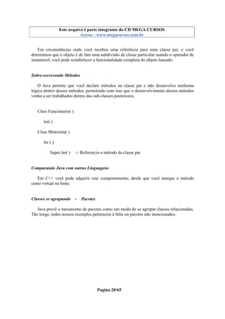 Este arquivo compõe a coletânea STC
Este arquivo é parte integrante do CD MEGA CURSOS
www.trabalheemcasaoverdadeiro.com.br
Acesse - www.megacursos.com.br

Em circunstâncias onde você recebeu uma referência para uma classe pai, e você
determinou que o objeto é de fato uma subdivisão de classe particular usando o operador de
instanceof, você pode restabelecer a funcionalidade completa do objeto lançado.

Sobre-escrevendo Métodos
O Java permite que você declare métodos na classe pai e não desenvolva nenhuma
lógica dentro desses métodos, permitindo com isso que o desenvolvimento desses métodos
venha a ser trabalhados dentro das sub-classes posteriores.

Class Funcionario( )
ler( )
Class Motorista( )
ler ( )
Super.ler( )

-> Referencia o método da classe pai

Comparando Java com outras Linguagens
Em C++ você pode adquirir este comportamento, desde que você marque o método
como virtual na fonte.

Classes se agrupando

-

Pacotes

Java provê o mecanismo de pacotes como um modo de se agrupar classes relacionadas.
Tão longe, todos nossos exemplos pertencem à falta ou pacotes não mencionados.

Pagina 20/65

 