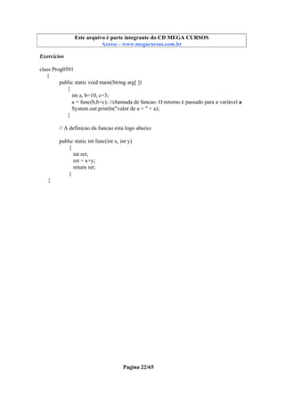 Este arquivo compõe a coletânea STC
Este arquivo é parte integrante do CD MEGA CURSOS
www.trabalheemcasaoverdadeiro.com.br
Acesse - www.megacursos.com.br

Exercícios
class Prog0501
{
public static void main(String arg[ ])
{
int a, b=10, c=3;
a = func(b,b+c); //chamada de funcao. O retorno é passado para a variável a
System.out.println("valor de a = " + a);
}
// A definicao da funcao esta logo abaixo
public static int func(int x, int y)
{
int ret;
ret = x+y;
return ret;
}
}

Pagina 22/65

 