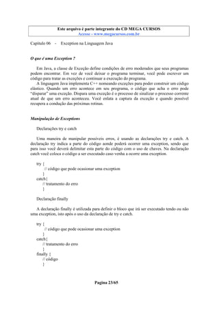 Este arquivo compõe a coletânea STC
Este arquivo é parte integrante do CD MEGA CURSOS
www.trabalheemcasaoverdadeiro.com.br
Acesse - www.megacursos.com.br

Capítulo 06 -

Exception na Linguagem Java

O que é uma Exception ?
Em Java, a classe de Exceção define condições de erro moderados que seus programas
podem encontrar. Em vez de você deixar o programa terminar, você pode escrever um
código para tratar as exceções e continuar a execução do programa.
A linguagem Java implementa C++ nomeando exceções para poder construir um código
elástico. Quando um erro acontece em seu programa, o código que acha o erro pode
“disparar” uma exceção. Dispara uma exceção é o processo de sinalizar o processo corrente
atual de que um erro aconteceu. Você enlata a captura da exceção e quando possível
recupera a condução das próximas rotinas.

Manipulação de Exceptions
Declarações try e catch
Uma maneira de manipular possíveis erros, é usando as declarações try e catch. A
declaração try indica a parte do código aonde poderá ocorrer uma exception, sendo que
para isso você deverá delimitar esta parte do código com o uso de chaves. Na declaração
catch você coloca o código a ser executado caso venha a ocorre uma exception.
try {
// código que pode ocasionar uma exception
}
catch{
// tratamento do erro
}
Declaração finally
A declaração finally é utilizada para definir o bloco que irá ser executado tendo ou não
uma exception, isto após o uso da declaração de try e catch.
try {
// código que pode ocasionar uma exception
}
catch{
// tratamento do erro
}
finally {
// código
}

Pagina 23/65

 