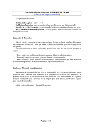 Este arquivo compõe a coletânea STC
Este arquivo é parte integrante do CD MEGA CURSOS
www.trabalheemcasaoverdadeiro.com.br
Acesse - www.megacursos.com.br

Exceptions mais comuns
ArithmeticException - int i = 12 / 0
NullPointerException - ocorre quando utilizo um objeto que não foi instanciado.
NegativeArraySizeException - ocorre quando é atribuido um valor nulo para um array.
ArrayIndexOutOfBoundsException - ocorre quando tento acessar um elemento do
array que não existe.

Categorias de Exceptions
Há três grandes categorias de exceções em Java. De fato, a classe Java.lang.Throwable
age como uma classe pai , para que todos os objetos disparados possam ser pegos nas
exceptions.
Deve-se evitar usar a classe Throwable, procure usar uma das três classes descritas à
seguir:
* Erro - indica um problema sério de recuperação difícil, se não impossível;
* RuntimeException - problema ocorrido durante a implementação;
* Outra exceção - indica uma dificuldade durante a implementação que pode acontecer
razoavelmente por causa de efeitos ambientais e pode se manipulado.

Declare ou Manipule a sua Exception
Na construção de um código em Java, o programador deve prever métodos para tratar
possíveis erros. Existem duas maneiras de o programador satisfazer esta exigência. A
primeira é com o uso da declaração try e catch, como foi visto anteriormente, e a segunda
maneira é indicando que a exceção não é dirigida para este método, sendo então jogado
para o método chamador.
public void troublesome( ) throws IOException

Pagina 24/65

 