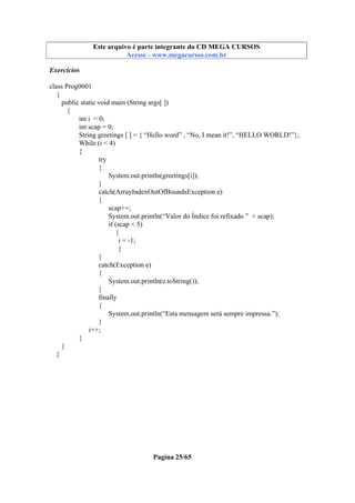 Este arquivo compõe a coletânea STC
Este arquivo é parte integrante do CD MEGA CURSOS
www.trabalheemcasaoverdadeiro.com.br
Acesse - www.megacursos.com.br

Exercícios
class Prog0601
{
public static void main (String args[ ])
{
int i = 0;
int scap = 0;
String greetings [ ] = { “Hello word” , “No, I mean it!”, “HELLO WORLD!”};
While (i < 4)
{
try
{
System.out.println(greetings[i]);
}
catch(ArrayIndexOutOfBoundsException e)
{
scap++;
System.out.println(“Valor do Índice foi refixado ” + scap);
if (scap < 5)
{
i = -1;
}
}
catch(Exception e)
{
System.out.println(e.toString());
}
finally
{
System.out.println(“Esta mensagem será sempre impressa.”);
}
i++;
}
}
}

Pagina 25/65

 