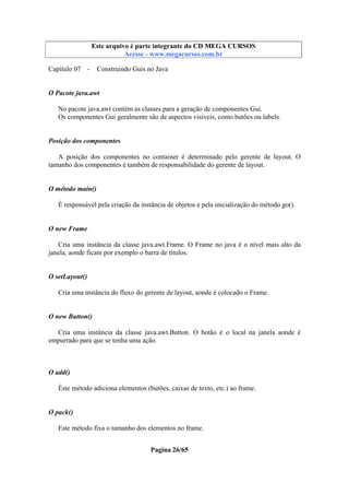 Este arquivo compõe a coletânea STC
Este arquivo é parte integrante do CD MEGA CURSOS
www.trabalheemcasaoverdadeiro.com.br
Acesse - www.megacursos.com.br

Capítulo 07 -

Construindo Guis no Java

O Pacote java.awt
No pacote java.awt contém as classes para a geração de componentes Gui.
Os componentes Gui geralmente são de aspectos visíveis, como butões ou labels.

Posição dos componentes
A posição dos componentes no container é determinado pelo gerente de layout. O
tamanho dos componentes é também de responsabilidade do gerente de layout.

O método main()
É responsável pela criação da instância de objetos e pela inicialização do método go().

O new Frame
Cria uma instância da classe java.awt.Frame. O Frame no java é o nível mais alto da
janela, aonde ficam por exemplo o barra de títulos.

O setLayout()
Cria uma instância do fluxo do gerente de layout, aonde é colocado o Frame.

O new Button()
Cria uma instância da classe java.awt.Button. O botão é o local na janela aonde é
empurrado para que se tenha uma ação.

O add()
Éste método adiciona elementos (butões, caixas de texto, etc.) ao frame.

O pack()
Este método fixa o tamanho dos elementos no frame.
Pagina 26/65

 