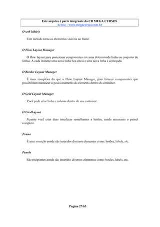 Este arquivo compõe a coletânea STC
Este arquivo é parte integrante do CD MEGA CURSOS
www.trabalheemcasaoverdadeiro.com.br
Acesse - www.megacursos.com.br

O setVisible()
Este método torna os elementos visíveis no frame.

O Flow Layout Manager
O flow layout para posicionar componentes em uma determinada linha ou conjunto de
linhas. A cada instante uma nova linha fica cheia e uma nova linha é começada.

O Border Layout Manager
É mais complexo do que o Flow Layout Manager, pois fornece componentes que
possibilitam manusear o posicionamento do elemento dentro do container.

O Grid Layout Manager
Você pode criar linha e colunas dentro de seu container.

O CardLayout
Permite você criar duas interfaces semelhantes a butões, sendo entretanto o painel
completo.

Frame
É uma armação aonde são inseridos diversos elementos como: botões, labels, etc.

Panels
São recipientes aonde são inseridos diversos elementos como: botões, labels, etc.

Pagina 27/65

 