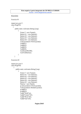 Este arquivo compõe a coletânea STC
Este arquivo é parte integrante do CD MEGA CURSOS
www.trabalheemcasaoverdadeiro.com.br
Acesse - www.megacursos.com.br

Exercícios
Exercíco 01
import java.awt.*;
class Prog0701
{
public static void main (String [] arg)
{
Frame f = new Frame();
Button b1 = new Button();
Button b2 = new Button();
Button b3 = new Button();
Button b4 = new Button();
f.setLayout(new FlowLayout());
f.add(b1);
f.add(b2);
f.add(b3);
f.add(b4);
f.setSize(200,200);
f.setVisible(true);
}
}
Exercício 02
import java.awt.*;
class Prog0702
{
public static void main (String [] arg)
{
Frame f = new Frame();
Button b1 = new Button();
Button b2 = new Button();
Button b3 = new Button();
Button b4 = new Button();
Button b5 = new Button();
Panel p = new Panel();
p.setLayout(new FlowLayout());
f.setLayout(new BorderLayout());
p.add(b1);
p.add(b2);
f.add("North",p);
f.add("Center",b3);
f.add("West",b4);
f.add("East",b5);
Pagina 28/65

 