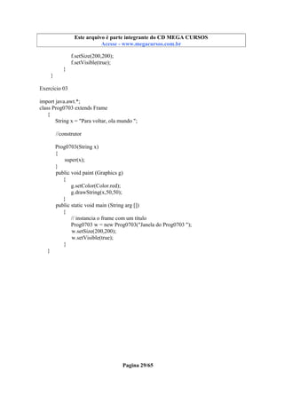 Este arquivo compõe a coletânea STC
Este arquivo é parte integrante do CD MEGA CURSOS
www.trabalheemcasaoverdadeiro.com.br
Acesse - www.megacursos.com.br

f.setSize(200,200);
f.setVisible(true);
}
}
Exercício 03
import java.awt.*;
class Prog0703 extends Frame
{
String x = "Para voltar, ola mundo ";
//construtor
Prog0703(String x)
{
super(x);
}
public void paint (Graphics g)
{
g.setColor(Color.red);
g.drawString(x,50,50);
}
public static void main (String arg [])
{
// instancia o frame com um título
Prog0703 w = new Prog0703("Janela do Prog0703 ");
w.setSize(200,200);
w.setVisible(true);
}
}

Pagina 29/65

 