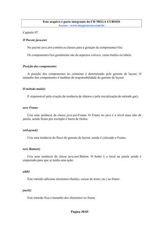 Este arquivo compõe a coletânea STC
Este arquivo é parte integrante do CD MEGA CURSOS
www.trabalheemcasaoverdadeiro.com.br
Acesse - www.megacursos.com.br

Capítulo 07
O Pacote java.awt
No pacote java.awt contém as classes para a geração de componentes Gui.
Os componentes Gui geralmente são de aspectos visíveis, como butões ou labels.

Posição dos componentes
A posição dos componentes no container é determinado pelo gerente de layout. O
tamanho dos componentes é também de responsabilidade do gerente de layout.

O método main()
É responsável pela criação da instância de objetos e pela inicialização do método go().

new Frame
Cria uma instância da classe java.awt.Frame. O Frame no java é o nível mais alto da
janela, aonde ficam por exemplo o barra de títulos.

setLayout()
Cria uma instância do fluxo do gerente de layout, aonde é colocado o Frame.

new Button()
Cria uma instância da classe java.awt.Button. O botão é o local na janela aonde é
empurrado para que se tenha uma ação.

add()
Éste método adiciona elementos (butões, caixas de texto, etc.) ao frame.

pack()
Este método fixa o tamanho dos elementos no frame.

Pagina 30/65

 