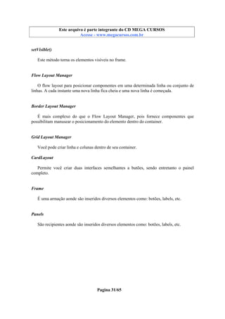 Este arquivo compõe a coletânea STC
Este arquivo é parte integrante do CD MEGA CURSOS
www.trabalheemcasaoverdadeiro.com.br
Acesse - www.megacursos.com.br

setVisible()
Este método torna os elementos visíveis no frame.

Flow Layout Manager
O flow layout para posicionar componentes em uma determinada linha ou conjunto de
linhas. A cada instante uma nova linha fica cheia e uma nova linha é começada.

Border Layout Manager
É mais complexo do que o Flow Layout Manager, pois fornece componentes que
possibilitam manusear o posicionamento do elemento dentro do container.

Grid Layout Manager
Você pode criar linha e colunas dentro de seu container.
CardLayout
Permite você criar duas interfaces semelhantes a butões, sendo entretanto o painel
completo.

Frame
É uma armação aonde são inseridos diversos elementos como: botões, labels, etc.

Panels
São recipientes aonde são inseridos diversos elementos como: botões, labels, etc.

Pagina 31/65

 