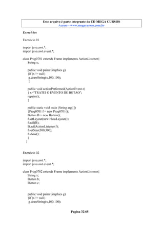 Este arquivo compõe a coletânea STC
Este arquivo é parte integrante do CD MEGA CURSOS
www.trabalheemcasaoverdadeiro.com.br
Acesse - www.megacursos.com.br

Exercícios
Exercício 01
import java.awt.*;
import java.awt.event.*;
class Prog0701 extends Frame implements ActionListener{
String x;
public void paint(Graphics g)
{if (x != null)
g.drawString(x,100,100);
}
public void actionPerformed(ActionEvent e)
{ x="TRATEI O EVENTO DE BOTAO";
repaint();
}
public static void main (String arg [])
{Prog0701 f = new Prog0701();
Button B = new Button();
f.setLayout(new FlowLayout());
f.add(B);
B.addActionListener(f);
f.setSize(300,300);
f.show();
}
}

Exercício 02
import java.awt.*;
import java.awt.event.*;
class Prog0702 extends Frame implements ActionListener{
String x;
Button b;
Button c;

public void paint(Graphics g)
{if (x != null)
g.drawString(x,100,100);
Pagina 32/65

 