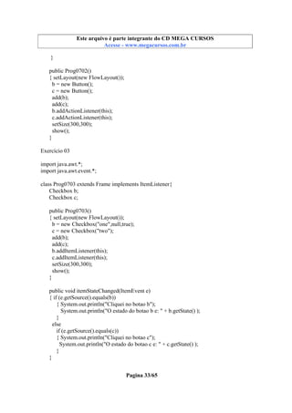 Este arquivo compõe a coletânea STC
Este arquivo é parte integrante do CD MEGA CURSOS
www.trabalheemcasaoverdadeiro.com.br
Acesse - www.megacursos.com.br

}
public Prog0702()
{ setLayout(new FlowLayout());
b = new Button();
c = new Button();
add(b);
add(c);
b.addActionListener(this);
c.addActionListener(this);
setSize(300,300);
show();
}
Exercício 03
import java.awt.*;
import java.awt.event.*;
class Prog0703 extends Frame implements ItemListener{
Checkbox b;
Checkbox c;
public Prog0703()
{ setLayout(new FlowLayout());
b = new Checkbox("one",null,true);
c = new Checkbox("two");
add(b);
add(c);
b.addItemListener(this);
c.addItemListener(this);
setSize(300,300);
show();
}
public void itemStateChanged(ItemEvent e)
{ if (e.getSource().equals(b))
{ System.out.println("Cliquei no botao b");
System.out.println("O estado do botao b e: " + b.getState() );
}
else
if (e.getSource().equals(c))
{ System.out.println("Cliquei no botao c");
System.out.println("O estado do botao c e: " + c.getState() );
}
}
Pagina 33/65

 